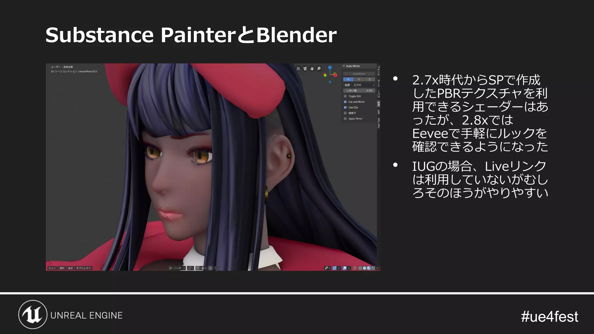 #ue4fest#ue4fest
Substance PainterとBlender
• 2.7x時代からSPで作成
したPBRテクスチャを利
用できるシェーダーはあ
ったが、2.8xでは
Eeveeで手軽にルックを
確認できるようになった
• IUGの場合、Liveリンク
は利用していないがむし
ろそのほうがやりやすい
 