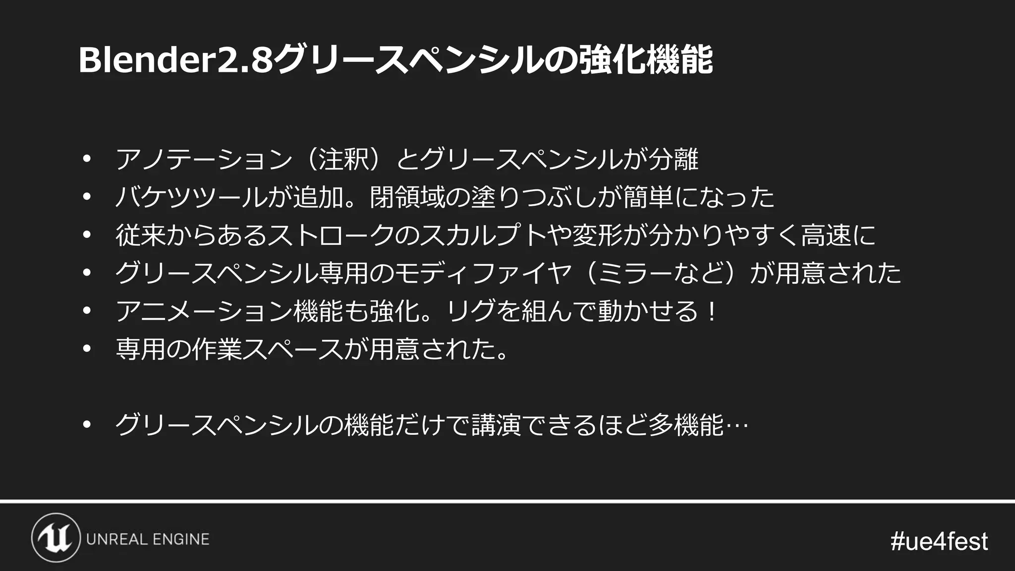 #ue4fest#ue4fest
Blender2.8グリースペンシルの強化機能
• アノテーション（注釈）とグリースペンシルが分離
• バケツツールが追加。閉領域の塗りつぶしが簡単になった
• 従来からあるストロークのスカルプトや変形が分かりやすく高速に
• グリースペンシル専用のモディファイヤ（ミラーなど）が用意された
• アニメーション機能も強化。リグを組んで動かせる！
• 専用の作業スペースが用意された。
• グリースペンシルの機能だけで講演できるほど多機能…
 