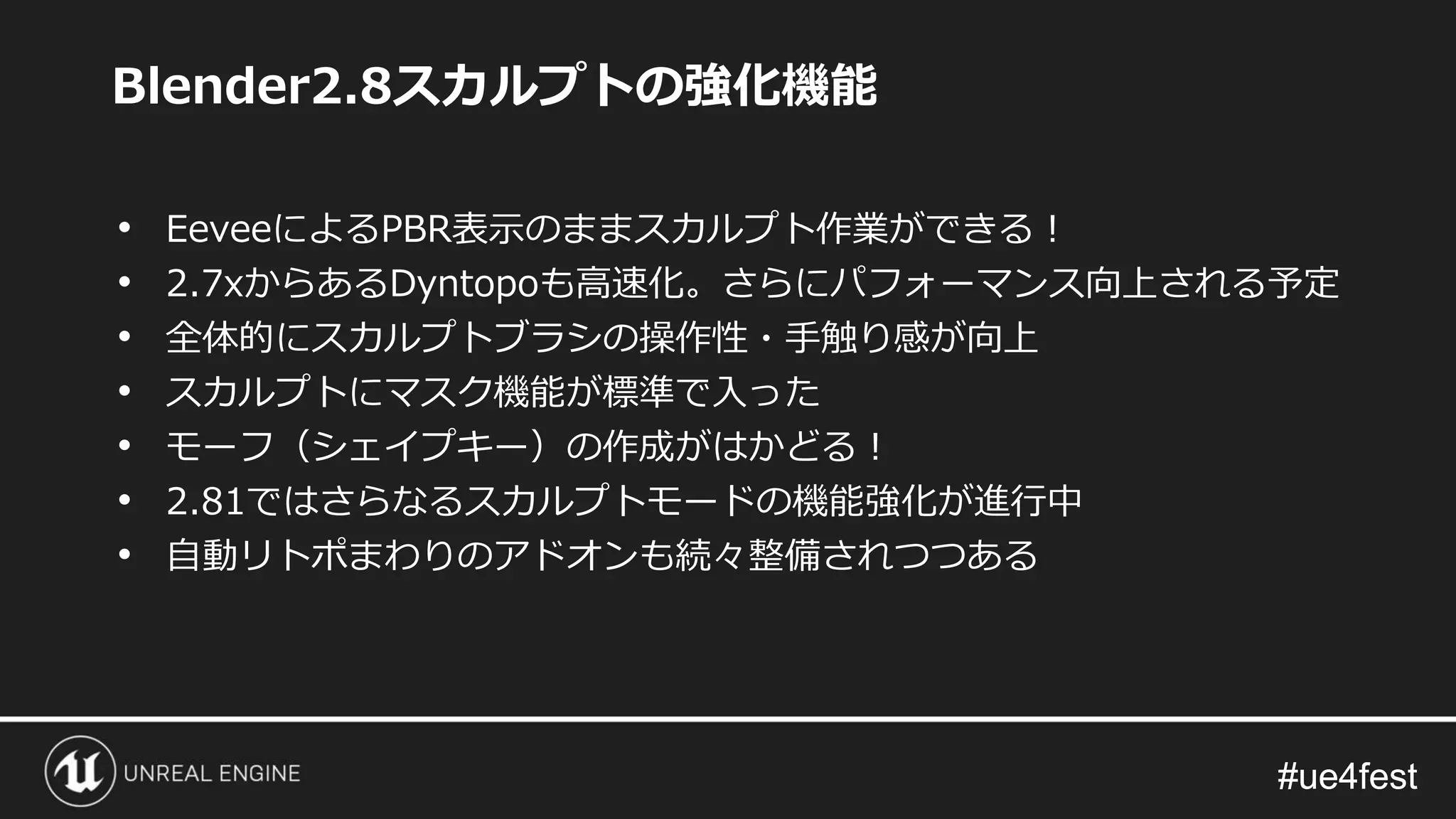 #ue4fest#ue4fest
Blender2.8スカルプトの強化機能
• EeveeによるPBR表示のままスカルプト作業ができる！
• 2.7xからあるDyntopoも高速化。さらにパフォーマンス向上される予定
• 全体的にスカルプトブラシの操作性・手触り感が向上
• スカルプトにマスク機能が標準で入った
• モーフ（シェイプキー）の作成がはかどる！
• 2.81ではさらなるスカルプトモードの機能強化が進行中
• 自動リトポまわりのアドオンも続々整備されつつある
 