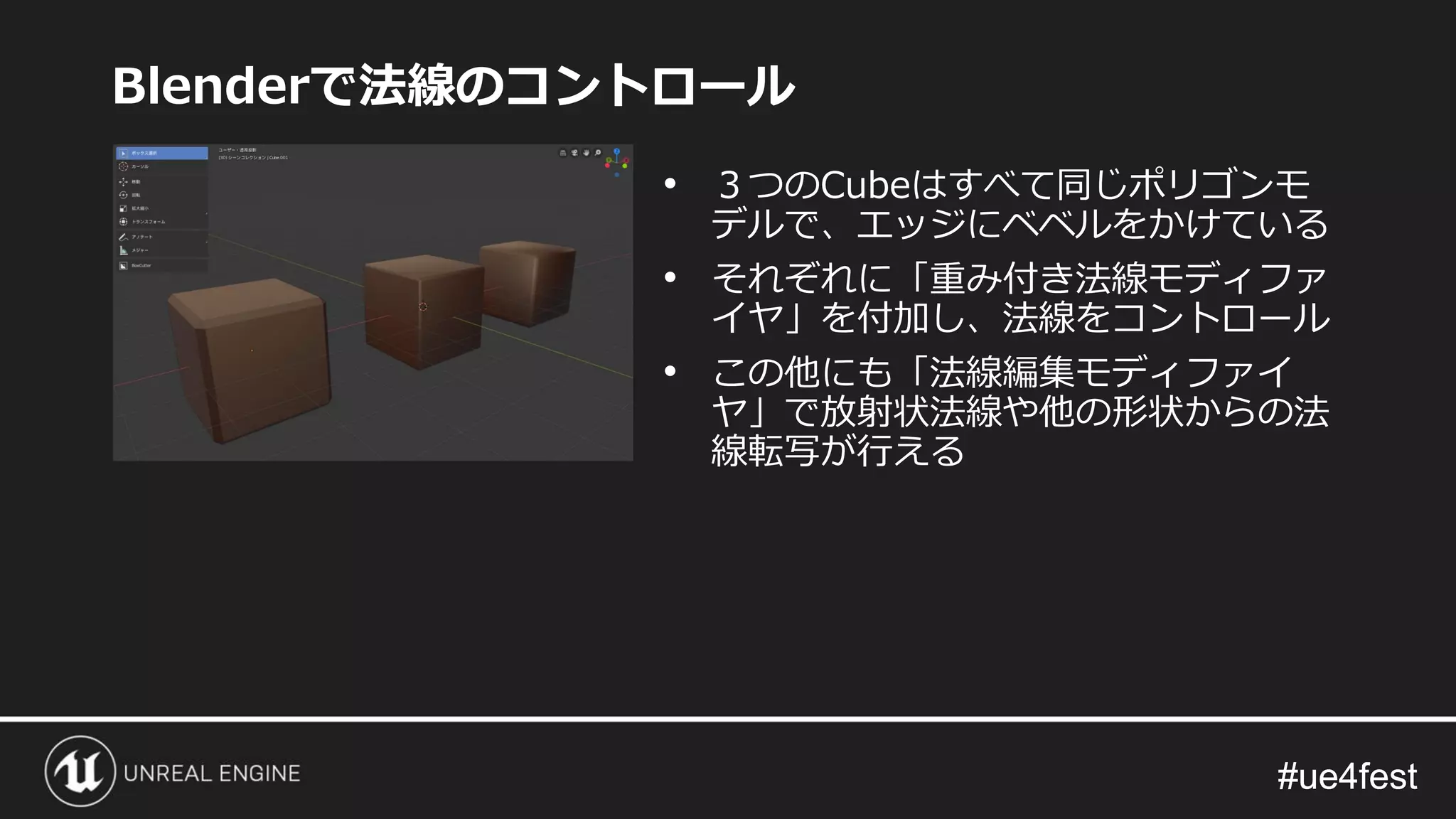 #ue4fest#ue4fest
Blenderで法線のコントロール
• ３つのCubeはすべて同じポリゴンモ
デルで、エッジにベベルをかけている
• それぞれに「重み付き法線モディファ
イヤ」を付加し、法線をコントロール
• この他にも「法線編集モディファイ
ヤ」で放射状法線や他の形状からの法
線転写が行える
 