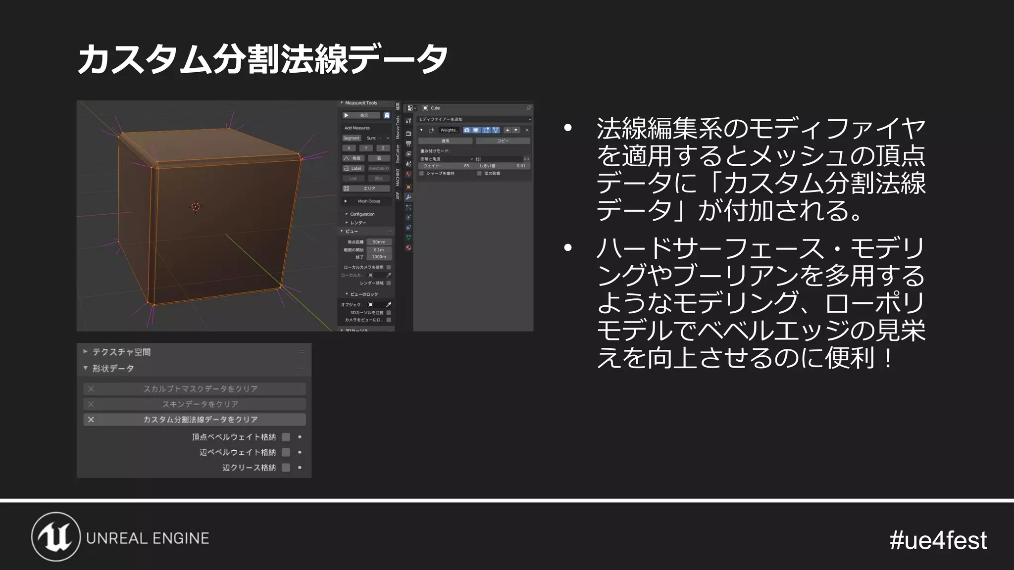 #ue4fest#ue4fest
カスタム分割法線データ
• 法線編集系のモディファイヤ
を適用するとメッシュの頂点
データに「カスタム分割法線
データ」が付加される。
• ハードサーフェース・モデリ
ングやブーリアンを多用する
ようなモデリング、ローポリ
モデルでベベルエッジの見栄
えを向上させるのに便利！
 