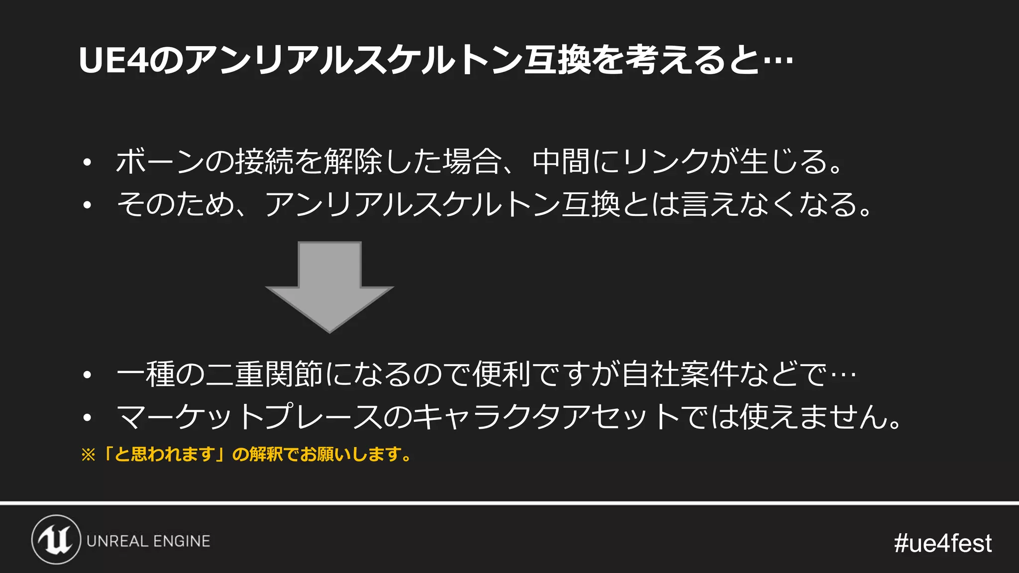 #ue4fest#ue4fest
UE4のアンリアルスケルトン互換を考えると…
• ボーンの接続を解除した場合、中間にリンクが生じる。
• そのため、アンリアルスケルトン互換とは言えなくなる。
• 一種の二重関節になるので便利ですが自社案件などで…
• マーケットプレースのキャラクタアセットでは使えません。
※「と思われます」の解釈でお願いします。
 
