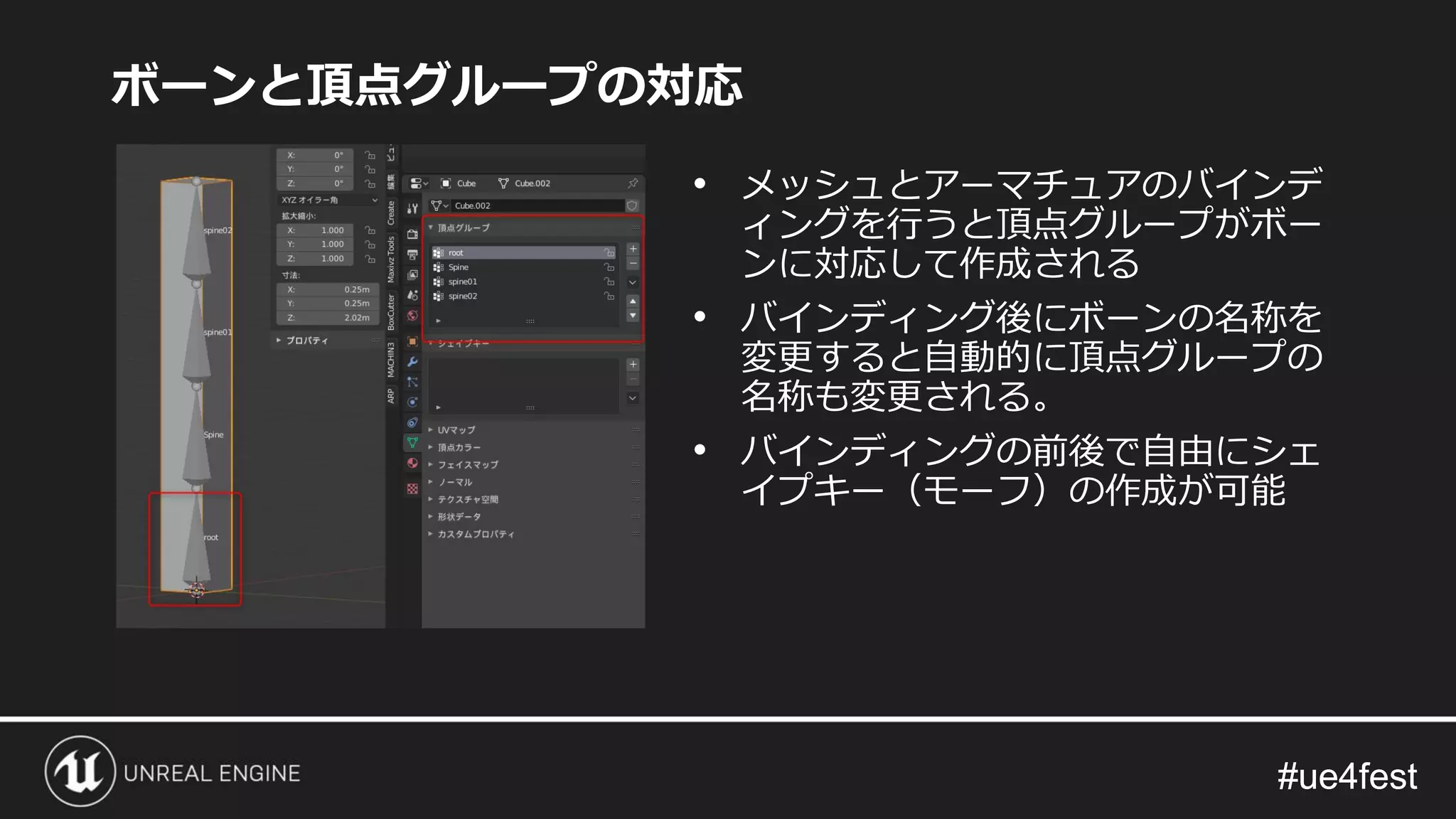 #ue4fest#ue4fest
ボーンと頂点グループの対応
• メッシュとアーマチュアのバインデ
ィングを行うと頂点グループがボー
ンに対応して作成される
• バインディング後にボーンの名称を
変更すると自動的に頂点グループの
名称も変更される。
• バインディングの前後で自由にシェ
イプキー（モーフ）の作成が可能
 