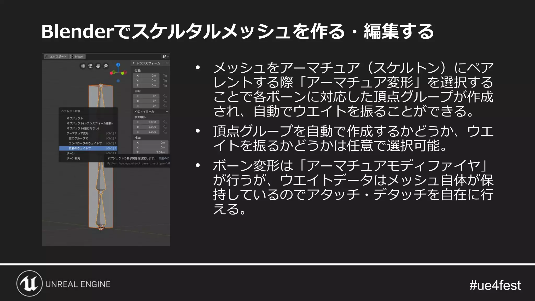 #ue4fest#ue4fest
Blenderでスケルタルメッシュを作る・編集する
• メッシュをアーマチュア（スケルトン）にペア
レントする際「アーマチュア変形」を選択する
ことで各ボーンに対応した頂点グループが作成
され、自動でウエイトを振ることができる。
• 頂点グループを自動で作成するかどうか、ウエ
イトを振るかどうかは任意で選択可能。
• ボーン変形は「アーマチュアモディファイヤ」
が行うが、ウエイトデータはメッシュ自体が保
持しているのでアタッチ・デタッチを自在に行
える。
 