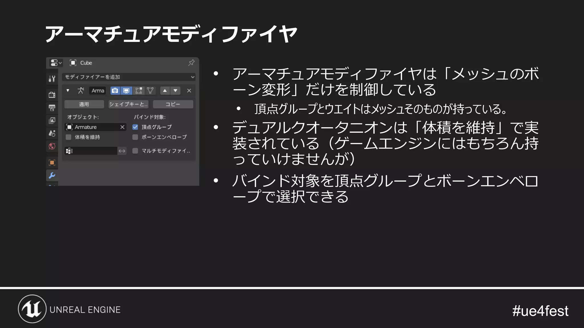 #ue4fest#ue4fest
アーマチュアモディファイヤ
• アーマチュアモディファイヤは「メッシュのボ
ーン変形」だけを制御している
• 頂点グループとウエイトはメッシュそのものが持っている。
• デュアルクオータニオンは「体積を維持」で実
装されている（ゲームエンジンにはもちろん持
っていけませんが）
• バインド対象を頂点グループとボーンエンベロ
ープで選択できる
 