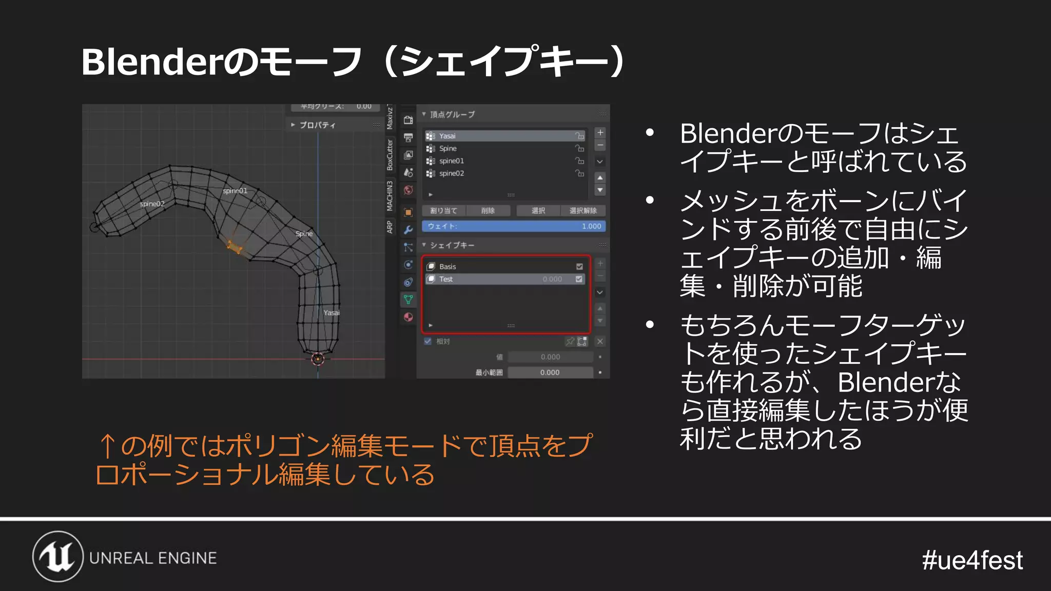 #ue4fest#ue4fest
Blenderのモーフ（シェイプキー）
↑の例ではポリゴン編集モードで頂点をプ
ロポーショナル編集している
• Blenderのモーフはシェ
イプキーと呼ばれている
• メッシュをボーンにバイ
ンドする前後で自由にシ
ェイプキーの追加・編
集・削除が可能
• もちろんモーフターゲッ
トを使ったシェイプキー
も作れるが、Blenderな
ら直接編集したほうが便
利だと思われる
 