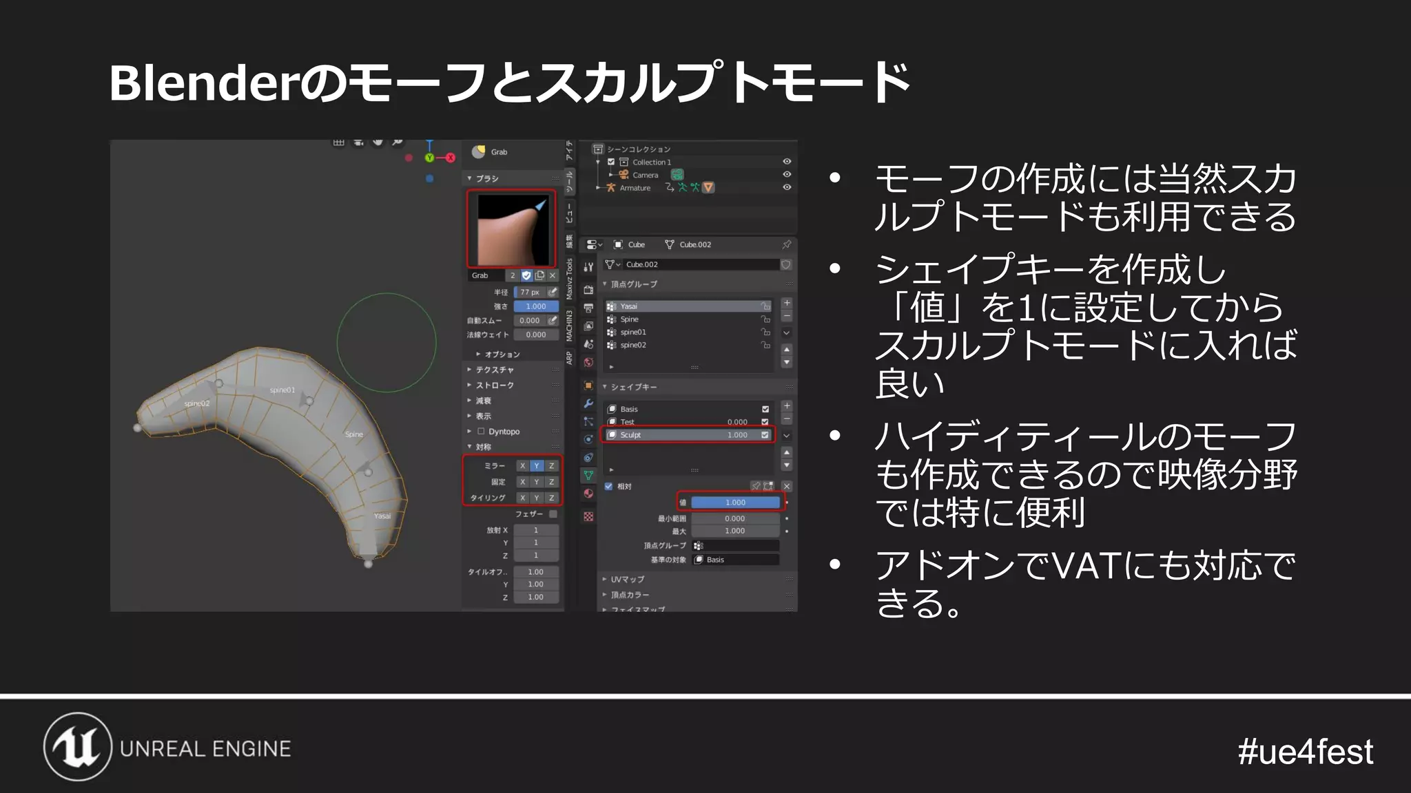 #ue4fest#ue4fest
Blenderのモーフとスカルプトモード
• モーフの作成には当然スカ
ルプトモードも利用できる
• シェイプキーを作成し
「値」を1に設定してから
スカルプトモードに入れば
良い
• ハイディティールのモーフ
も作成できるので映像分野
では特に便利
• アドオンでVATにも対応で
きる。
 