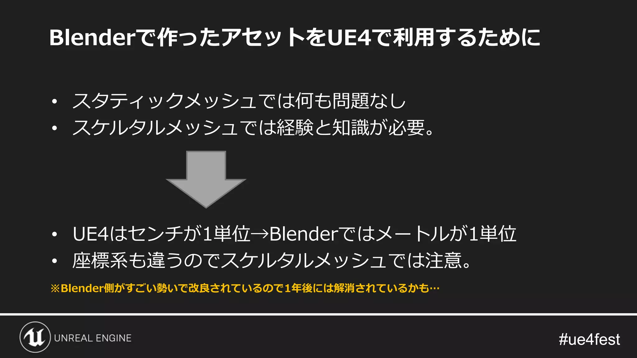 #ue4fest#ue4fest
Blenderで作ったアセットをUE4で利用するために
• スタティックメッシュでは何も問題なし
• スケルタルメッシュでは経験と知識が必要。
• UE4はセンチが1単位→Blenderではメートルが1単位
• 座標系も違うのでスケルタルメッシュでは注意。
※Blender側がすごい勢いで改良されているので1年後には解消されているかも…
 