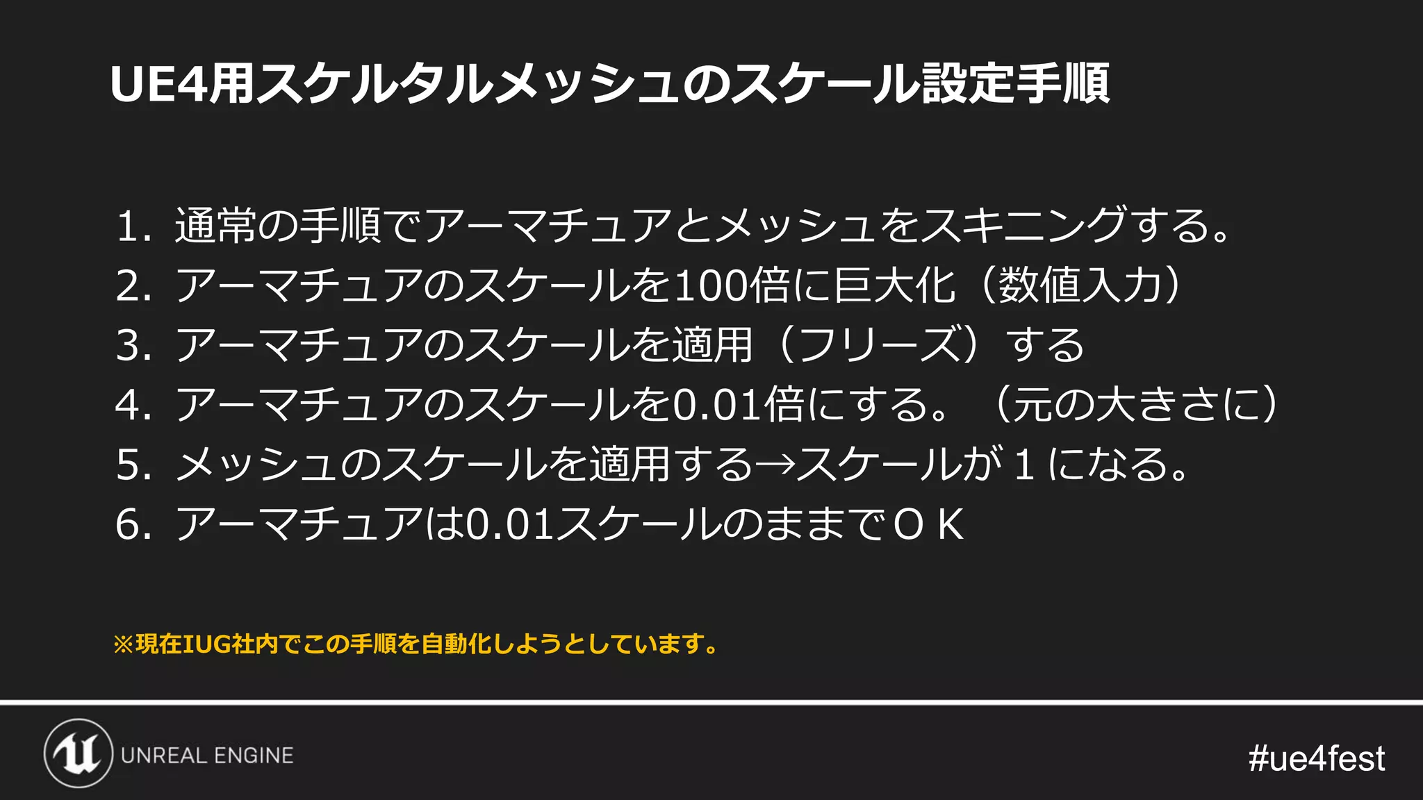#ue4fest#ue4fest
UE4用スケルタルメッシュのスケール設定手順
1. 通常の手順でアーマチュアとメッシュをスキニングする。
2. アーマチュアのスケールを100倍に巨大化（数値入力）
3. アーマチュアのスケールを適用（フリーズ）する
4. アーマチュアのスケールを0.01倍にする。（元の大きさに）
5. メッシュのスケールを適用する→スケールが１になる。
6. アーマチュアは0.01スケールのままでＯＫ
※現在IUG社内でこの手順を自動化しようとしています。
 