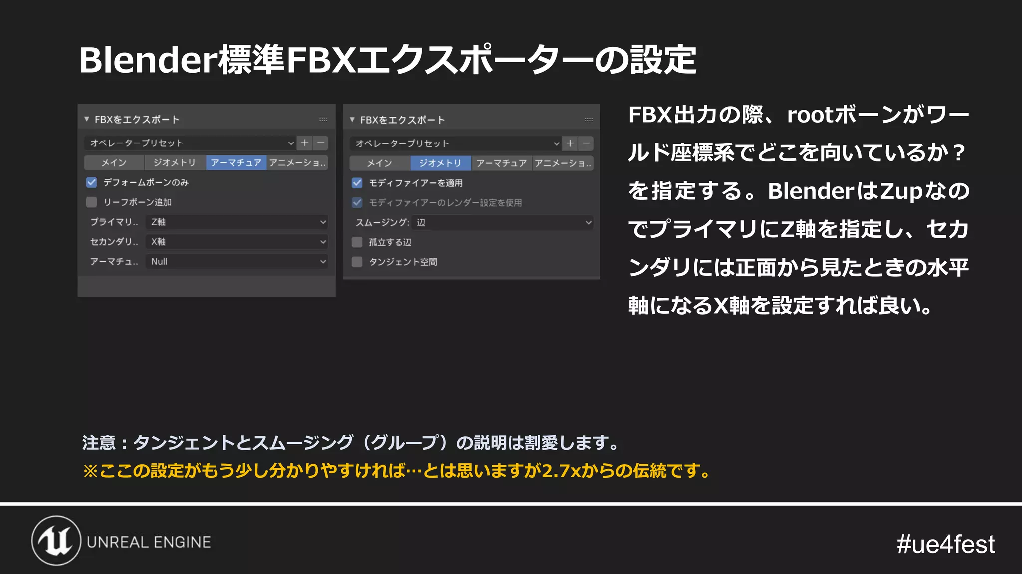 #ue4fest#ue4fest
Blender標準FBXエクスポーターの設定
FBX出力の際、rootボーンがワー
ルド座標系でどこを向いているか？
を指定する。BlenderはZupなの
でプライマリにZ軸を指定し、セカ
ンダリには正面から見たときの水平
軸になるX軸を設定すれば良い。
※ここの設定がもう少し分かりやすければ…とは思いますが2.7xからの伝統です。
注意：タンジェントとスムージング（グループ）の説明は割愛します。
 