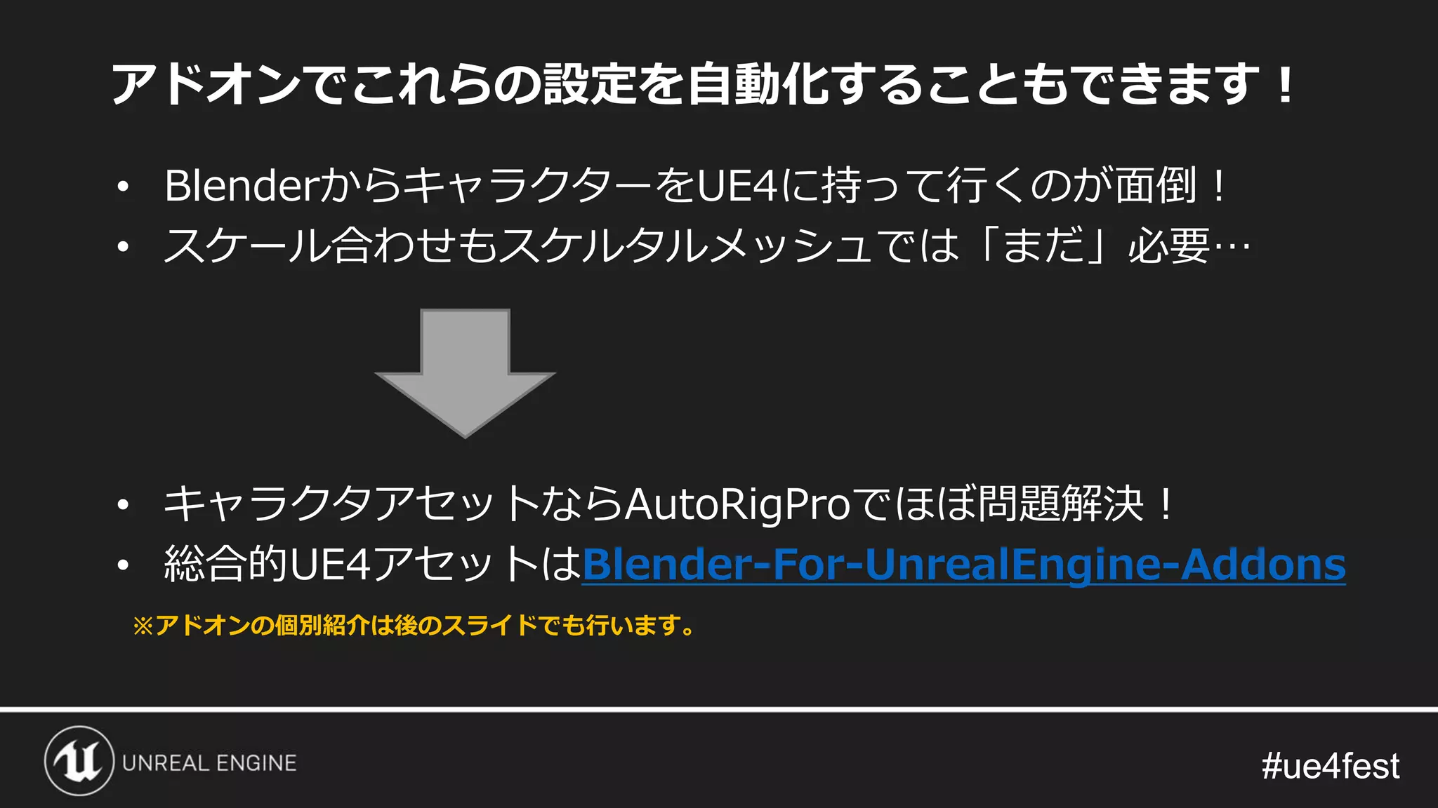 #ue4fest#ue4fest
アドオンでこれらの設定を自動化することもできます！
• BlenderからキャラクターをUE4に持って行くのが面倒！
• スケール合わせもスケルタルメッシュでは「まだ」必要…
• キャラクタアセットならAutoRigProでほぼ問題解決！
• 総合的UE4アセットはBlender-For-UnrealEngine-Addons
※アドオンの個別紹介は後のスライドでも行います。
 