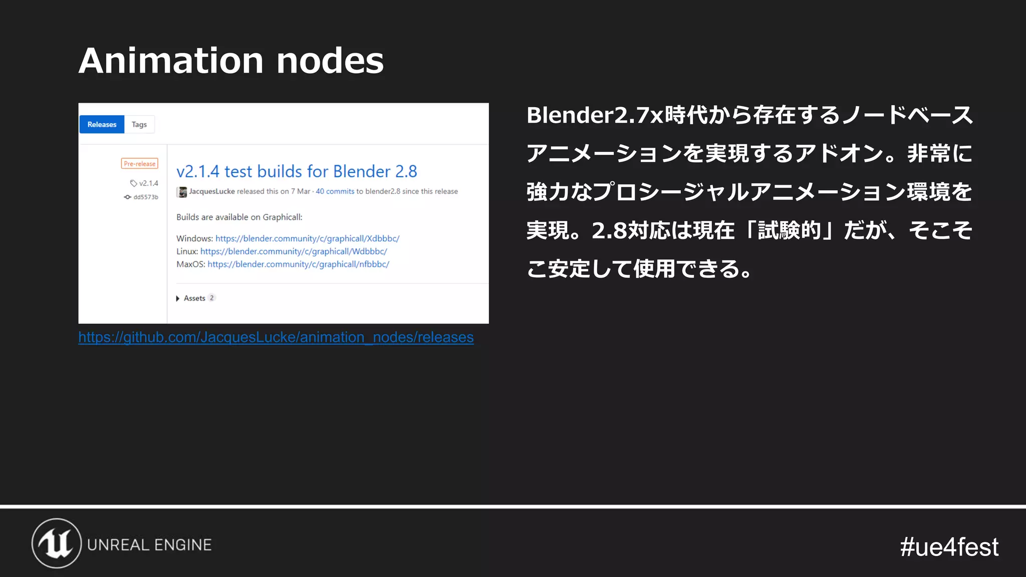 #ue4fest#ue4fest
Animation nodes
Blender2.7x時代から存在するノードベース
アニメーションを実現するアドオン。非常に
強力なプロシージャルアニメーション環境を
実現。2.8対応は現在「試験的」だが、そこそ
こ安定して使用できる。
https://github.com/JacquesLucke/animation_nodes/releases
 