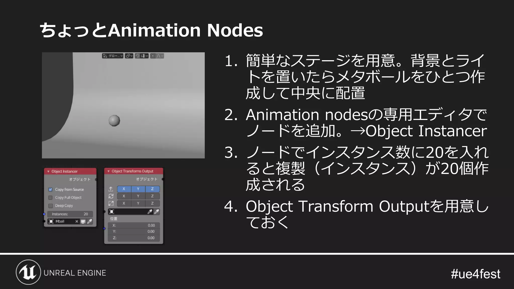 #ue4fest#ue4fest
ちょっとAnimation Nodes
1. 簡単なステージを用意。背景とライ
トを置いたらメタボールをひとつ作
成して中央に配置
2. Animation nodesの専用エディタで
ノードを追加。→Object Instancer
3. ノードでインスタンス数に20を入れ
ると複製（インスタンス）が20個作
成される
4. Object Transform Outputを用意し
ておく
 