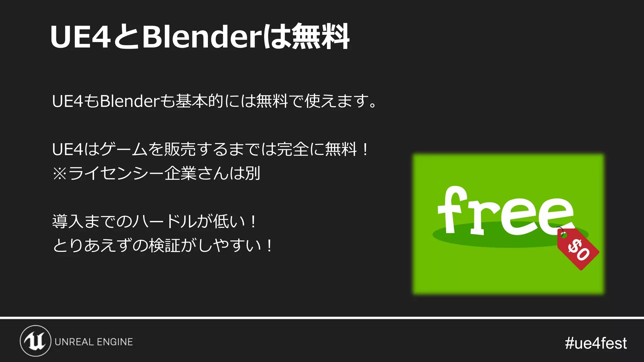 #ue4fest#ue4fest
UE4もBlenderも基本的には無料で使えます。
UE4はゲームを販売するまでは完全に無料！
※ライセンシー企業さんは別
導入までのハードルが低い！
とりあえずの検証がしやすい！
UE4とBlenderは無料
 