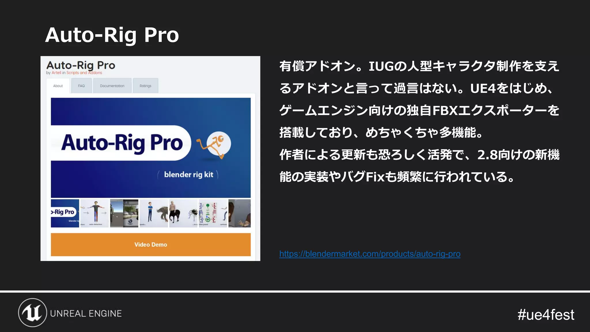 #ue4fest#ue4fest
Auto-Rig Pro
有償アドオン。IUGの人型キャラクタ制作を支え
るアドオンと言って過言はない。UE4をはじめ、
ゲームエンジン向けの独自FBXエクスポーターを
搭載しており、めちゃくちゃ多機能。
作者による更新も恐ろしく活発で、2.8向けの新機
能の実装やバグFixも頻繁に行われている。
https://blendermarket.com/products/auto-rig-pro
 