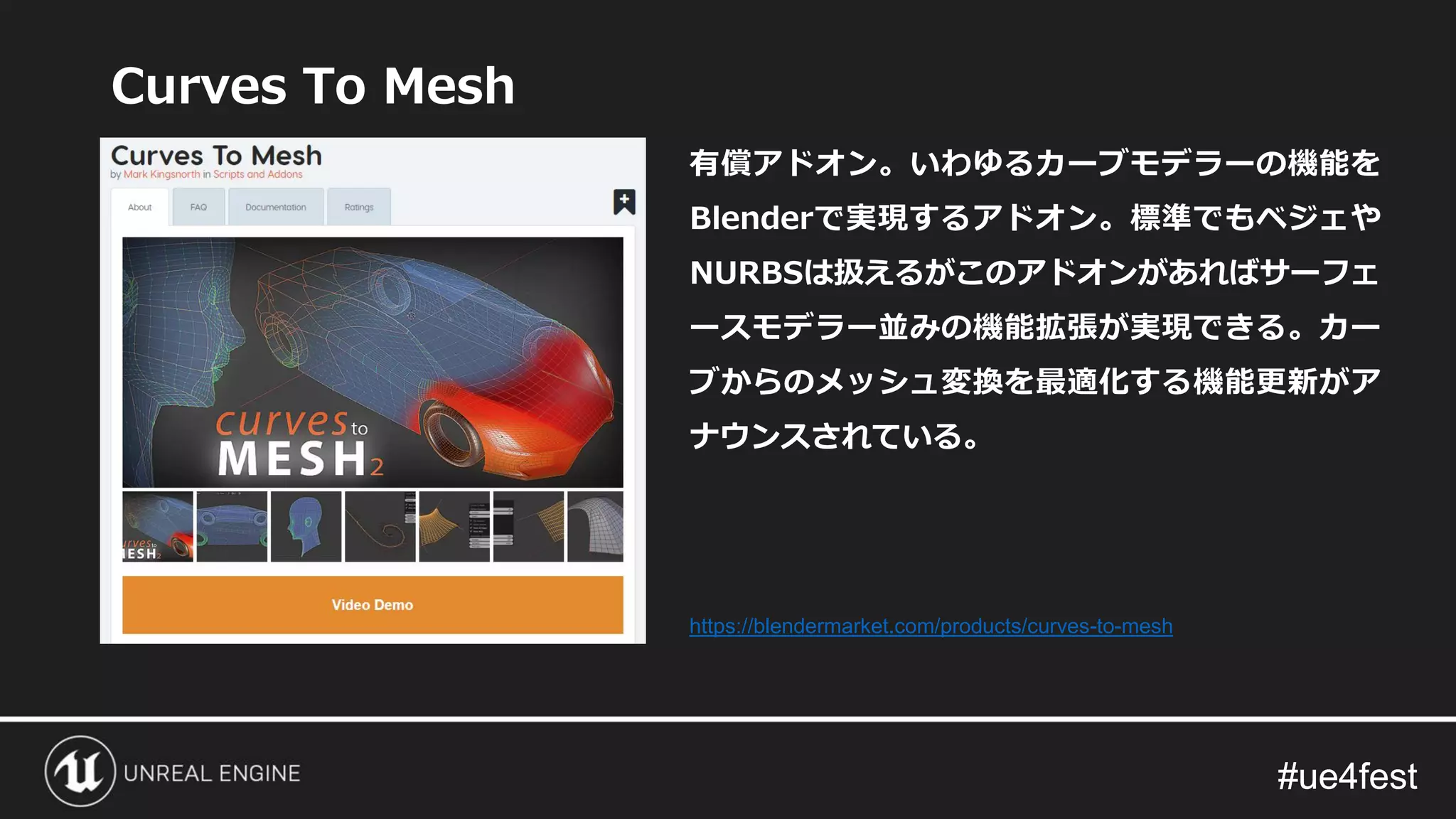 #ue4fest#ue4fest
Curves To Mesh
有償アドオン。いわゆるカーブモデラーの機能を
Blenderで実現するアドオン。標準でもベジェや
NURBSは扱えるがこのアドオンがあればサーフェ
ースモデラー並みの機能拡張が実現できる。カー
ブからのメッシュ変換を最適化する機能更新がア
ナウンスされている。
https://blendermarket.com/products/curves-to-mesh
 