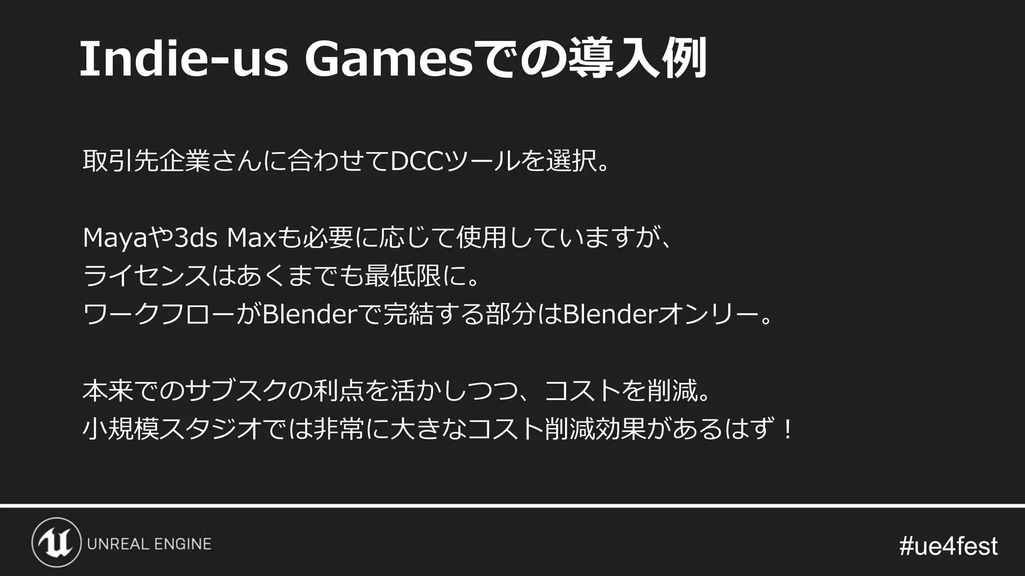 #ue4fest#ue4fest
取引先企業さんに合わせてDCCツールを選択。
Mayaや3ds Maxも必要に応じて使用していますが、
ライセンスはあくまでも最低限に。
ワークフローがBlenderで完結する部分はBlenderオンリー。
本来でのサブスクの利点を活かしつつ、コストを削減。
小規模スタジオでは非常に大きなコスト削減効果があるはず！
Indie-us Gamesでの導入例
 