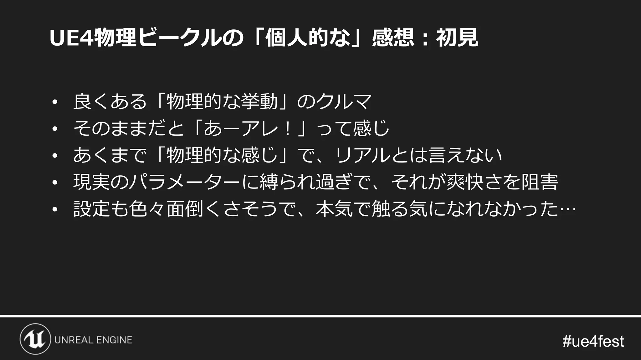 #ue4fest#ue4fest
UE4物理ビークルの「個人的な」感想：初見
• 良くある「物理的な挙動」のクルマ
• そのままだと「あーアレ！」って感じ
• あくまで「物理的な感じ」で、リアルとは言えない
• 現実のパラメーターに縛られ過ぎで、それが爽快さを阻害
• 設定も色々面倒くさそうで、本気で触る気になれなかった…
 