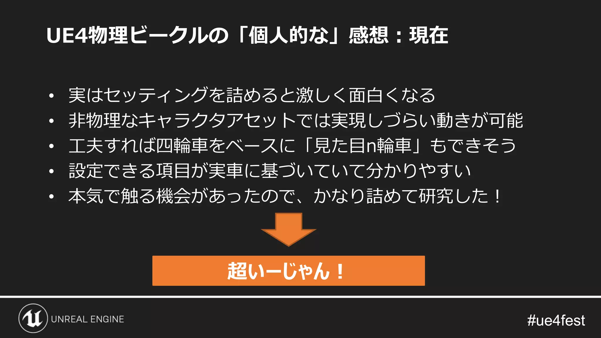 #ue4fest#ue4fest
UE4物理ビークルの「個人的な」感想：現在
• 実はセッティングを詰めると激しく面白くなる
• 非物理なキャラクタアセットでは実現しづらい動きが可能
• 工夫すれば四輪車をベースに「見た目n輪車」もできそう
• 設定できる項目が実車に基づいていて分かりやすい
• 本気で触る機会があったので、かなり詰めて研究した！
超いーじゃん！
 