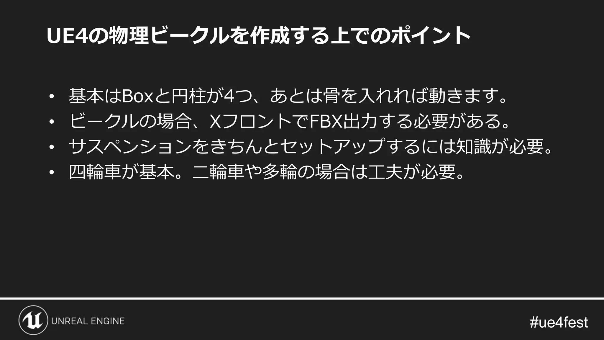 #ue4fest#ue4fest
UE4の物理ビークルを作成する上でのポイント
• 基本はBoxと円柱が4つ、あとは骨を入れれば動きます。
• ビークルの場合、XフロントでFBX出力する必要がある。
• サスペンションをきちんとセットアップするには知識が必要。
• 四輪車が基本。二輪車や多輪の場合は工夫が必要。
 