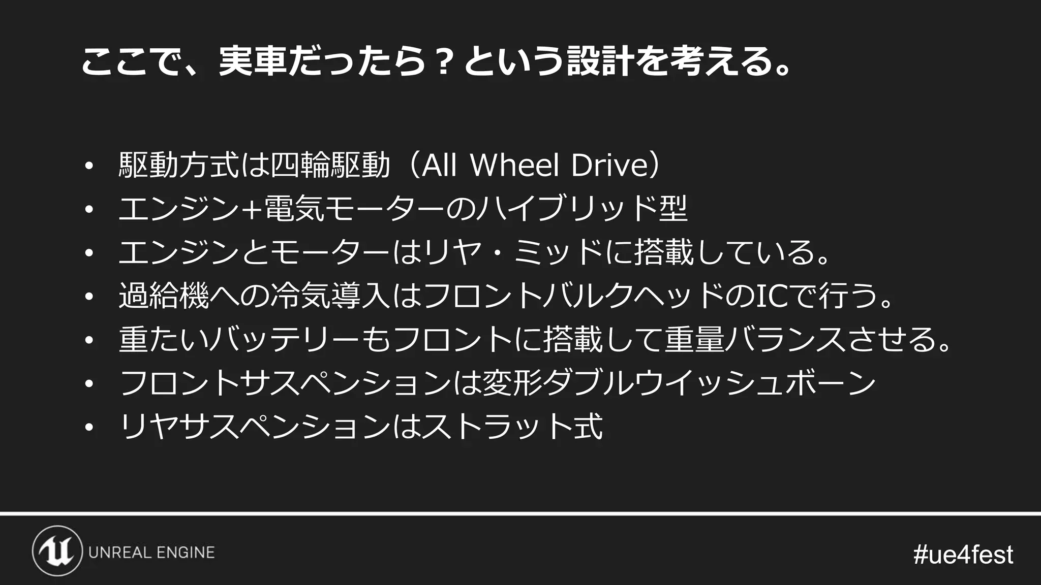 #ue4fest#ue4fest
ここで、実車だったら？という設計を考える。
• 駆動方式は四輪駆動（All Wheel Drive）
• エンジン+電気モーターのハイブリッド型
• エンジンとモーターはリヤ・ミッドに搭載している。
• 過給機への冷気導入はフロントバルクヘッドのICで行う。
• 重たいバッテリーもフロントに搭載して重量バランスさせる。
• フロントサスペンションは変形ダブルウイッシュボーン
• リヤサスペンションはストラット式
 
