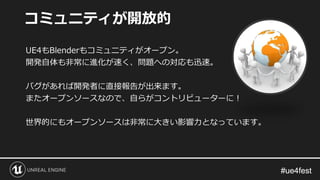 #ue4fest#ue4fest
UE4もBlenderもコミュニティがオープン。
開発自体も非常に進化が速く、問題への対応も迅速。
バグがあれば開発者に直接報告が出来ます。
またオープンソースなので、自らがコントリビューターに！
世界的にもオープンソースは非常に大きい影響力となっています。
コミュニティが開放的
 