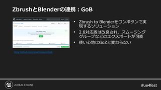 #ue4fest#ue4fest
ZbrushとBlenderの連携：GoB
• Zbrush to Blenderをワンボタンで実
現するソリューション
• 2.8対応版は改良され、スムージング
グループなどのエクスポートが可能
• 使い心地はGoZと変わらない
https://github.com/JoseConseco/GoB
 