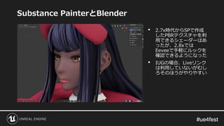 #ue4fest#ue4fest
Substance PainterとBlender
• 2.7x時代からSPで作成
したPBRテクスチャを利
用できるシェーダーはあ
ったが、2.8xでは
Eeveeで手軽にルックを
確認できるようになった
• IUGの場合、Liveリンク
は利用していないがむし
ろそのほうがやりやすい
 