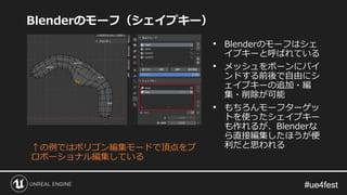 #ue4fest#ue4fest
Blenderのモーフ（シェイプキー）
↑の例ではポリゴン編集モードで頂点をプ
ロポーショナル編集している
• Blenderのモーフはシェ
イプキーと呼ばれている
• メッシュをボーンにバイ
ンドする前後で自由にシ
ェイプキーの追加・編
集・削除が可能
• もちろんモーフターゲッ
トを使ったシェイプキー
も作れるが、Blenderな
ら直接編集したほうが便
利だと思われる
 