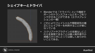 #ue4fest#ue4fest
シェイプキーとドライバ
• Blenderでは「ドライバ」という機能で
ボーンのトランスフォームとモーフをリ
ンクさせることができる（エクスプレッ
ションの一種）
• これによりフェイシャルや関節変形の補
正にシェイプキーを利用することが楽に
なっている
• スクリプトやプラグインの支援なしにこ
れらを実現できることは個人制作者や小
規模スタジオにとっては激しくありがた
いことである。
 