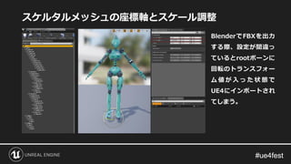 #ue4fest#ue4fest
スケルタルメッシュの座標軸とスケール調整
BlenderでFBXを出力
する際、設定が間違っ
ているとrootボーンに
回転のトランスフォー
ム 値 が 入 っ た 状 態 で
UE4にインポートされ
てしまう。
 