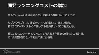#ue4fest#ue4fest
昨今ではツールを維持するだけで相当の費用がかかるように。
サブスクリプション形式のツールが増えて、値上り傾向。
特に3Dアーティストの年間ソフト維持費は4,50万程度とも。
仮に100人のアーティストに全て与えると年間5000万もかかる計算。
これは経営者にとっても頭の痛いお値段！
開発ランニングコストの増加
 