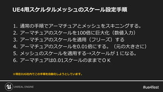 #ue4fest#ue4fest
UE4用スケルタルメッシュのスケール設定手順
1. 通常の手順でアーマチュアとメッシュをスキニングする。
2. アーマチュアのスケールを100倍に巨大化（数値入力）
3. アーマチュアのスケールを適用（フリーズ）する
4. アーマチュアのスケールを0.01倍にする。（元の大きさに）
5. メッシュのスケールを適用する→スケールが１になる。
6. アーマチュアは0.01スケールのままでＯＫ
※現在IUG社内でこの手順を自動化しようとしています。
 