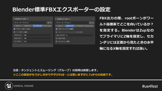 #ue4fest#ue4fest
Blender標準FBXエクスポーターの設定
FBX出力の際、rootボーンがワー
ルド座標系でどこを向いているか？
を指定する。BlenderはZupなの
でプライマリにZ軸を指定し、セカ
ンダリには正面から見たときの水平
軸になるX軸を設定すれば良い。
※ここの設定がもう少し分かりやすければ…とは思いますが2.7xからの伝統です。
注意：タンジェントとスムージング（グループ）の説明は割愛します。
 