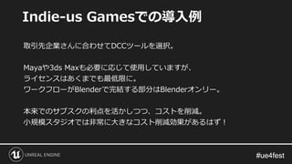 #ue4fest#ue4fest
取引先企業さんに合わせてDCCツールを選択。
Mayaや3ds Maxも必要に応じて使用していますが、
ライセンスはあくまでも最低限に。
ワークフローがBlenderで完結する部分はBlenderオンリー。
本来でのサブスクの利点を活かしつつ、コストを削減。
小規模スタジオでは非常に大きなコスト削減効果があるはず！
Indie-us Gamesでの導入例
 