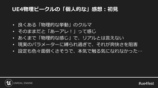 #ue4fest#ue4fest
UE4物理ビークルの「個人的な」感想：初見
• 良くある「物理的な挙動」のクルマ
• そのままだと「あーアレ！」って感じ
• あくまで「物理的な感じ」で、リアルとは言えない
• 現実のパラメーターに縛られ過ぎで、それが爽快さを阻害
• 設定も色々面倒くさそうで、本気で触る気になれなかった…
 
