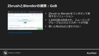 #ue4fest#ue4fest
ZbrushとBlenderの連携：GoB
• Zbrush to Blenderをワンボタンで実
現するソリューション
• 2.8対応版は改良され、スムージング
グループなどのエクスポートが可能
• 使い心地...