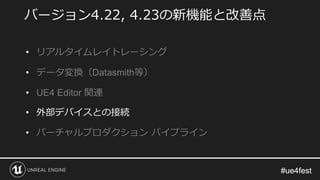 #ue4fest#ue4fest
バージョン4.22, 4.23の新機能と改善点
• リアルタイムレイトレーシング
• データ変換（Datasmith等）
• UE4 Editor 関連
• 外部デバイスとの接続
• バーチャルプロダクション パイプライン
 