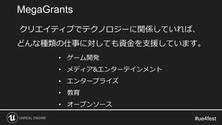 #ue4fest#ue4fest
クリエイティブでテクノロジーに関係していれば、
どんな種類の仕事に対しても資金を支援しています。
• ゲーム開発
• メディア&エンターテインメント
• エンタープライズ
• 教育
• オープンソース
MegaGrants
 
