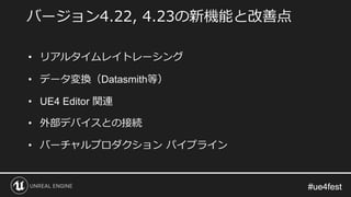 #ue4fest#ue4fest
バージョン4.22, 4.23の新機能と改善点
• リアルタイムレイトレーシング
• データ変換（Datasmith等）
• UE4 Editor 関連
• 外部デバイスとの接続
• バーチャルプロダクション パイプライン
 