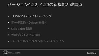 #ue4fest#ue4fest
バージョン4.22, 4.23の新機能と改善点
• リアルタイムレイトレーシング
• データ変換（Datasmith等）
• UE4 Editor 関連
• 外部デバイスとの接続
• バーチャルプロダクション パイプライン
 
