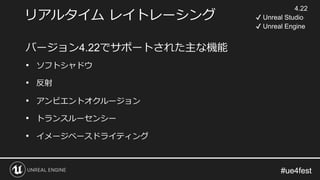 #ue4fest#ue4fest
リアルタイム レイトレーシング
バージョン4.22でサポートされた主な機能
• ソフトシャドウ
• 反射
• アンビエントオクルージョン
• トランスルーセンシー
• イメージベースドライティング
4.22
✔ Unreal Studio
✔ Unreal Engine
 