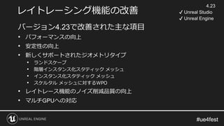 #ue4fest#ue4fest
レイトレーシング機能の改善
バージョン4.23で改善された主な項目
• パフォーマンスの向上
• 安定性の向上
• 新しくサポートされたジオメトリタイプ
• ランドスケープ
• 階層インスタンス化スタティック メッシュ
• インスタンス化スタティック メッシュ
• スケルタル メッシュに対するWPO
• レイトレース機能のノイズ削減品質の向上
• マルチGPUへの対応
4.23
✔ Unreal Studio
✔ Unreal Engine
 
