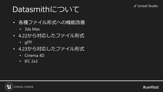 #ue4fest#ue4fest
Datasmithについて
✔ Unreal Studio
• 各種ファイル形式への機能改善
• 3ds Max
• 4.22から対応したファイル形式
• glTF
• 4.23から対応したファイル形式
• Cinema 4D
• IFC 2x3
 
