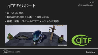 #ue4fest#ue4fest
glTFのサポート
• glTF2.0に対応
• Datasmithの再インポート機能に対応
• 移動、回転、スケールのアニメーションに対応
4.22
✔ Unreal Studio
 