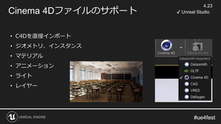 #ue4fest#ue4fest
Cinema 4Dファイルのサポート
4.23
✔ Unreal Studio
• C4Dを直接インポート
• ジオメトリ、インスタンス
• マテリアル
• アニメーション
• ライト
• レイヤー
 
