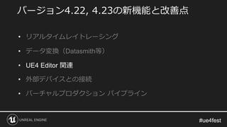 #ue4fest#ue4fest
バージョン4.22, 4.23の新機能と改善点
• リアルタイムレイトレーシング
• データ変換（Datasmith等）
• UE4 Editor 関連
• 外部デバイスとの接続
• バーチャルプロダクション パイプライン
 
