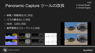 #ue4fest#ue4fest
Panoramic Capture ツールの改良
• 単眼／両眼用出力に対応
• パスの書き出しに対応
• HDR、LDRに対応
• 業界標準のフォーマットに対応
4.23
✔ Unreal Studio
✔ Unreal Engine
 