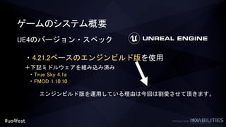 #ue4fest
ゲームのシステム概要
UE4のバージョン・スペック
・4.21.2ベースのエンジンビルド版を使用
＋下記ミドルウェアを組み込み済み
・True Sky 4.1a
・FMOD 1.10.10
エンジンビルド版を運用している理由は今回は割愛させて頂きます。
 