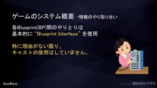 #ue4fest
各Blueprint(BP)間のやりとりは
基本的に “Blueprint Interface” を使用
特に理由がない限り、
キャストの使用はしていません。
ゲームのシステム概要 –情報のやり取り合い
 